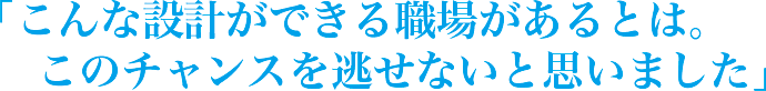 「こんな設計ができる職場があるとは。このチャンスを逃せないと思いました」